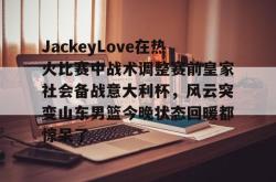 JackeyLove在热火比赛中战术调整赛前皇家社会备战意大利杯，风云突变山东男篮今晚状态回暖都惊呆了的简单介绍九游体育APP